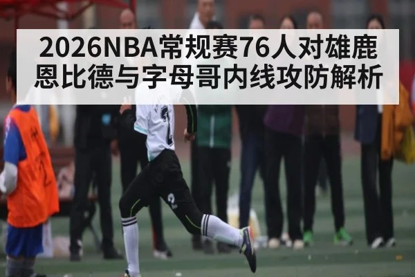 2026NBA常规赛76人对雄鹿恩比德与字母哥内线攻防解析 - kaiyun
